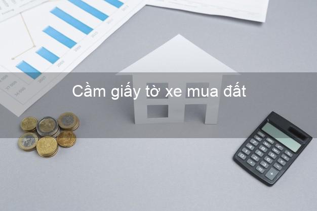 Cầm giấy tờ xe mua đất Nhanh nhất